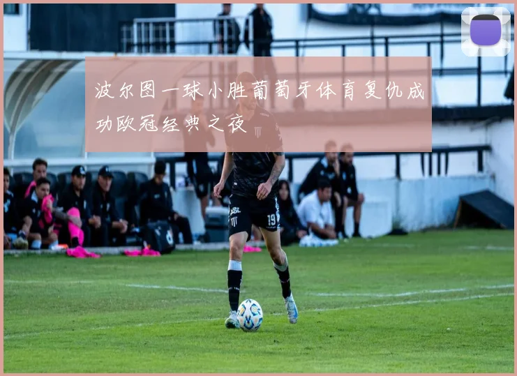 波尔图一球小胜葡萄牙体育复仇成功欧冠经典之夜