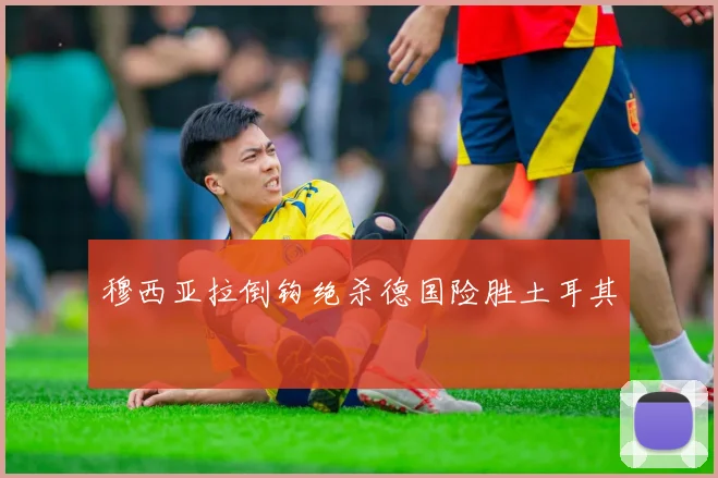 穆西亚拉倒钩绝杀德国险胜土耳其