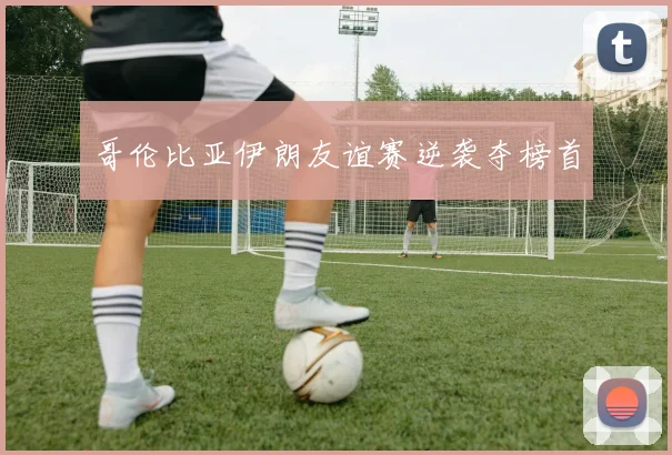哥伦比亚伊朗友谊赛逆袭夺榜首