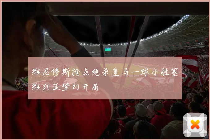维尼修斯抢点绝杀皇马一球小胜塞维利亚梦幻开局