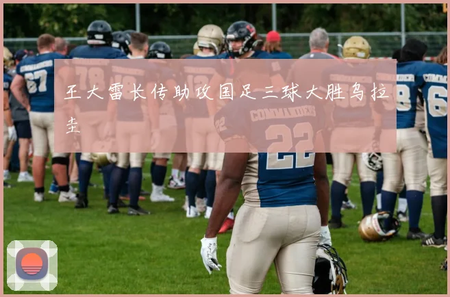 王大雷长传助攻国足三球大胜乌拉圭