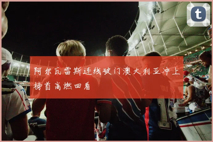 阿尔瓦雷斯连线破门澳大利亚冲上榜首高燃回看