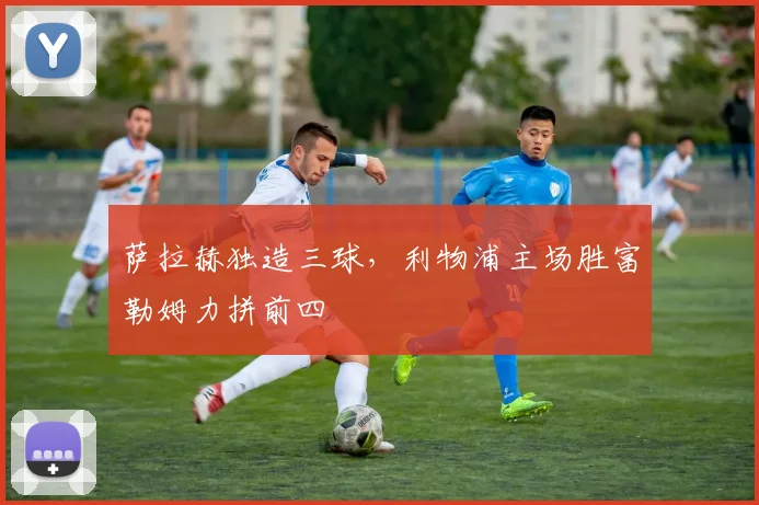 萨拉赫独造三球，利物浦主场胜富勒姆力拼前四