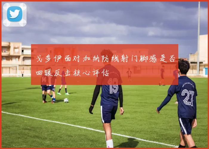 戈多伊面对加纳防线射门脚感是否回暖反击核心评估
