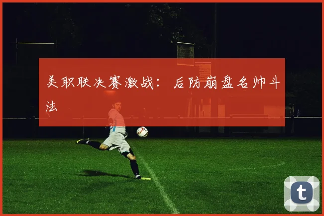 美职联决赛激战：后防崩盘名帅斗法