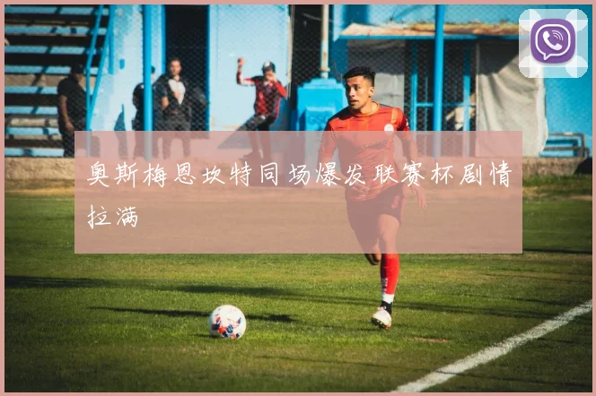 奥斯梅恩坎特同场爆发联赛杯剧情拉满