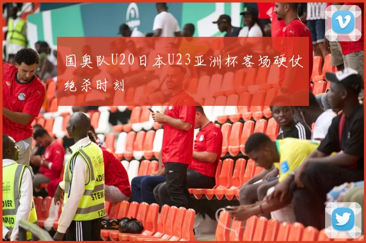 国奥队U20日本U23亚洲杯客场硬仗绝杀时刻