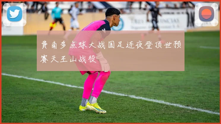 费南多点球大战国足连夜登顶世预赛天王山战役