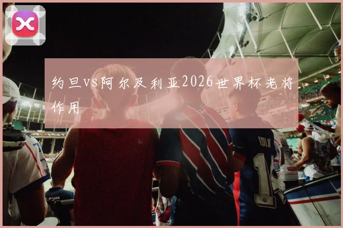 约旦vs阿尔及利亚2026世界杯老将作用