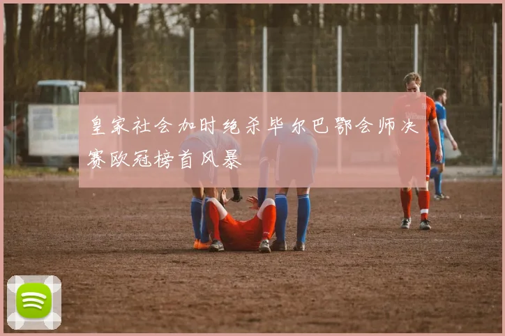 皇家社会加时绝杀毕尔巴鄂会师决赛欧冠榜首风暴