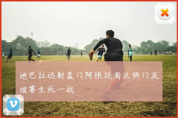 迪巴拉远射轰门阿根廷淘汰热门友谊赛生死一战