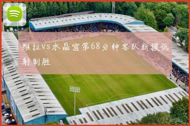 维拉vs水晶宫第68分钟客队新援低射制胜