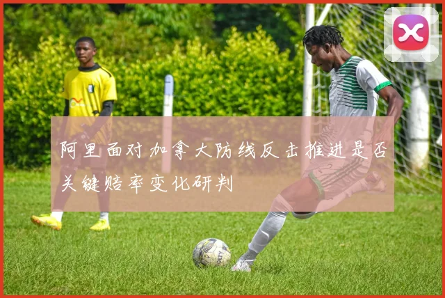 阿里面对加拿大防线反击推进是否关键赔率变化研判