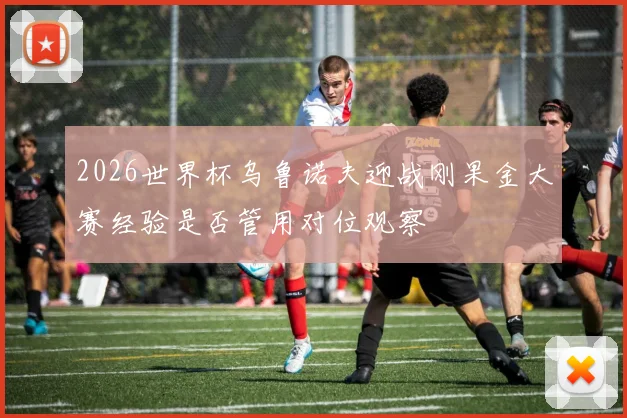 2026世界杯乌鲁诺夫迎战刚果金大赛经验是否管用对位观察
