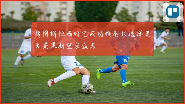 梅图斯拉面对巴西防线射门选择是否更果断重点盘点