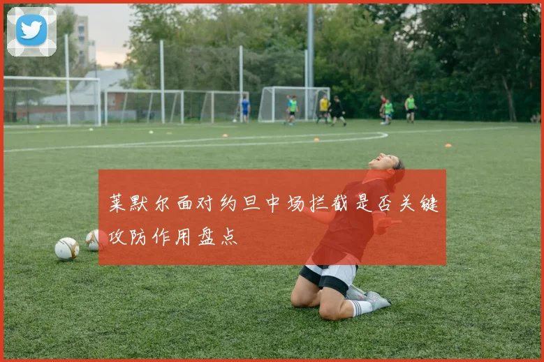 莱默尔面对约旦中场拦截是否关键攻防作用盘点