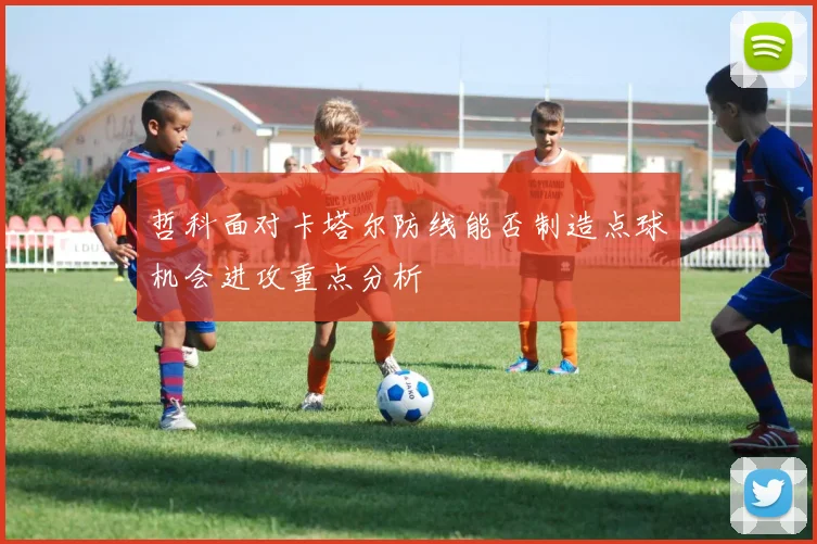 哲科面对卡塔尔防线能否制造点球机会进攻重点分析