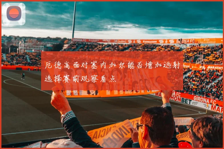 厄德高面对塞内加尔能否增加远射选择赛前观察看点