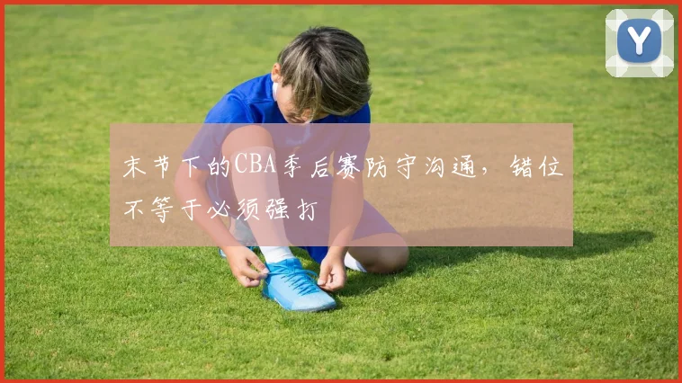末节下的CBA季后赛防守沟通，错位不等于必须强打