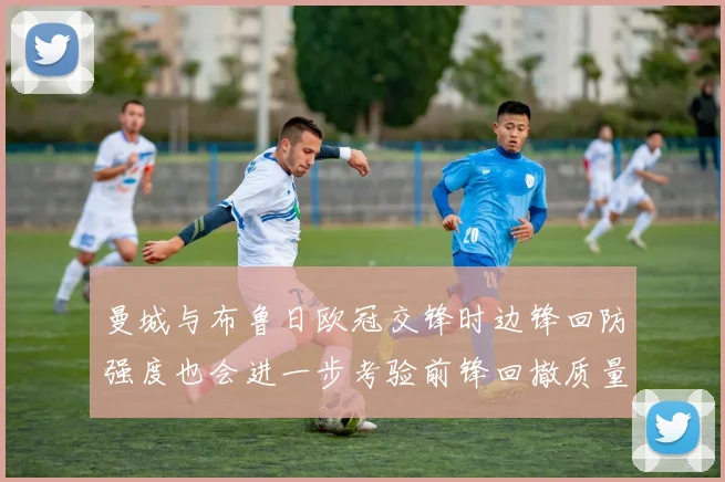 曼城与布鲁日欧冠交锋时边锋回防强度也会进一步考验前锋回撤质量
