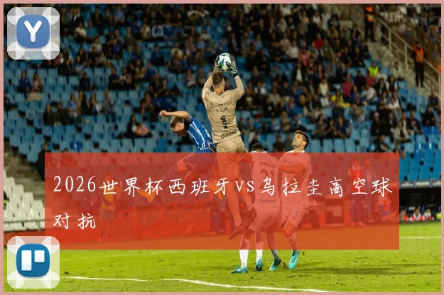 2026世界杯西班牙vs乌拉圭高空球对抗