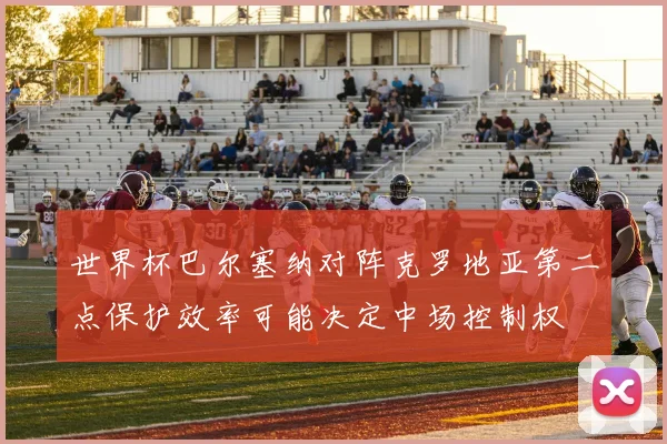 世界杯巴尔塞纳对阵克罗地亚第二点保护效率可能决定中场控制权