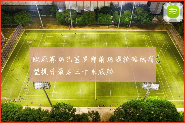 欧冠赛场巴塞罗那前场逼抢路线有望提升最后三十米威胁