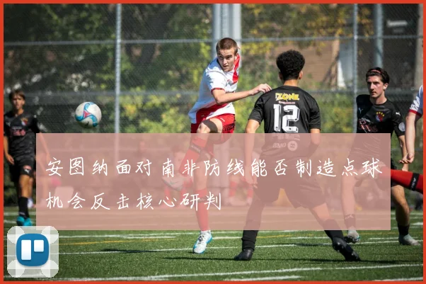 安图纳面对南非防线能否制造点球机会反击核心研判