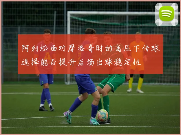 阿利松面对摩洛哥时的高压下传球选择能否提升后场出球稳定性