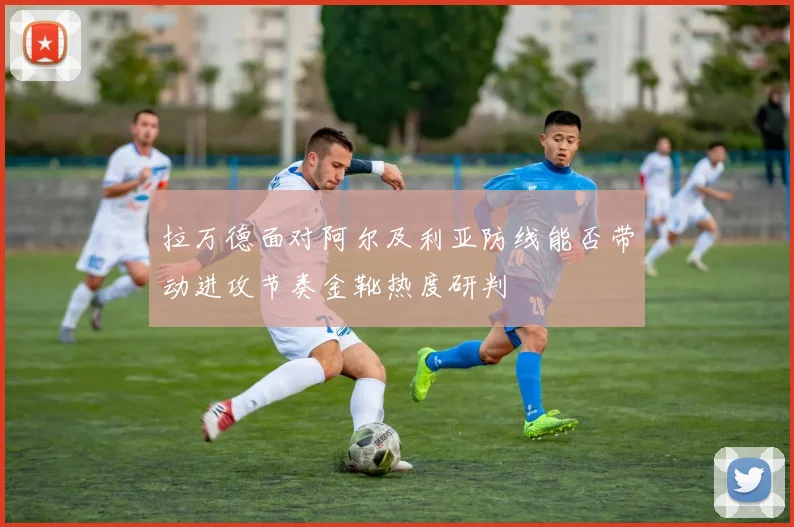 拉万德面对阿尔及利亚防线能否带动进攻节奏金靴热度研判