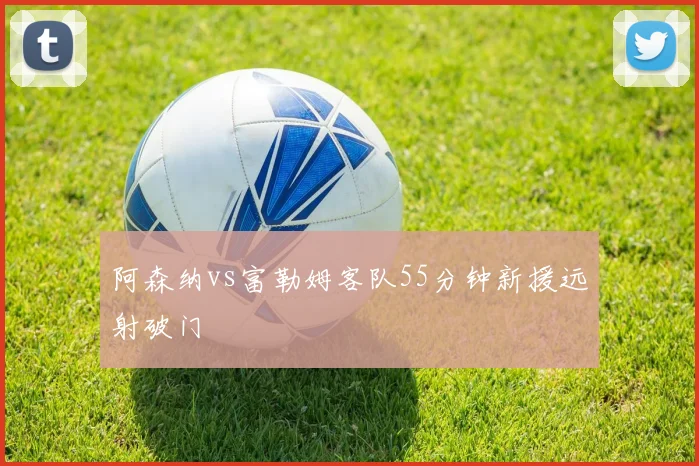 阿森纳vs富勒姆客队55分钟新援远射破门