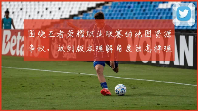围绕王者荣耀职业联赛的地图资源争议,放到版本理解角度该怎样理解
