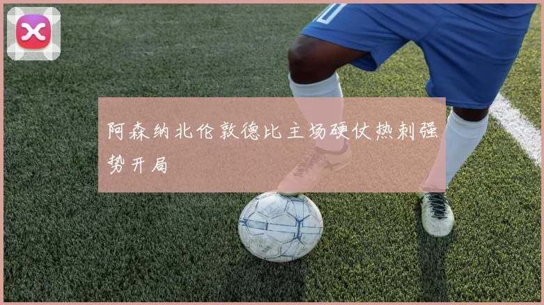 阿森纳北伦敦德比主场硬仗热刺强势开局