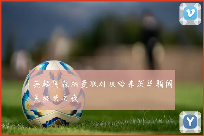 英超阿森纳曼联对攻哈弗茨单骑闯关经典之夜