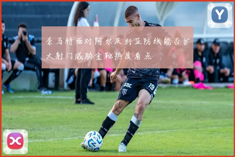 奈马特面对阿尔及利亚防线能否扩大射门威胁金靴热度看点