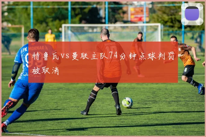 特鲁瓦vs曼联主队74分钟点球判罚被取消