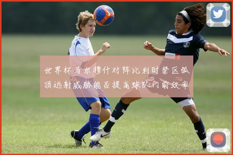 世界杯马尔穆什对阵比利时禁区弧顶远射威胁能否提高球队门前效率