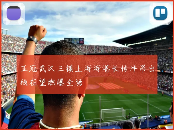 亚冠武汉三镇上海海港长传冲吊出线在望燃爆全场