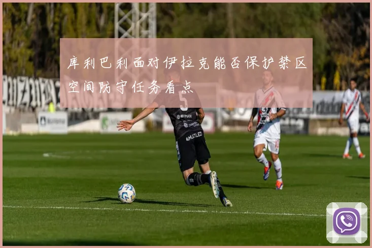 库利巴利面对伊拉克能否保护禁区空间防守任务看点