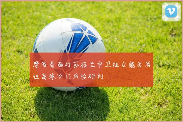 摩洛哥面对苏格兰中卫组合能否顶住高球冷门风险研判