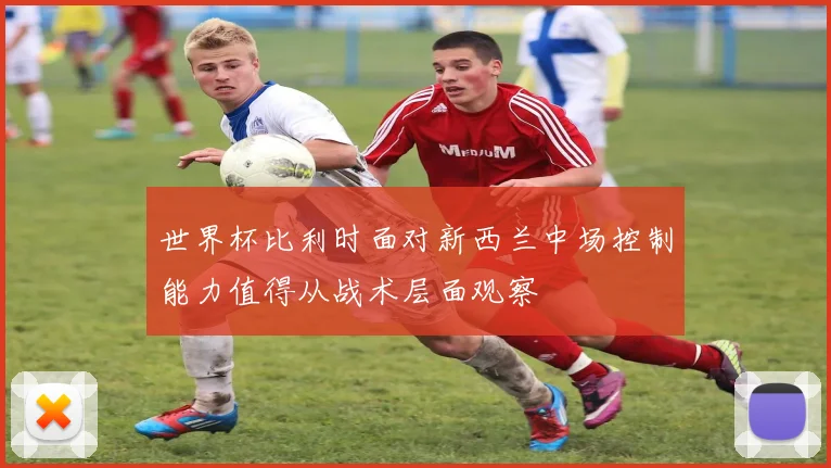 世界杯比利时面对新西兰中场控制能力值得从战术层面观察