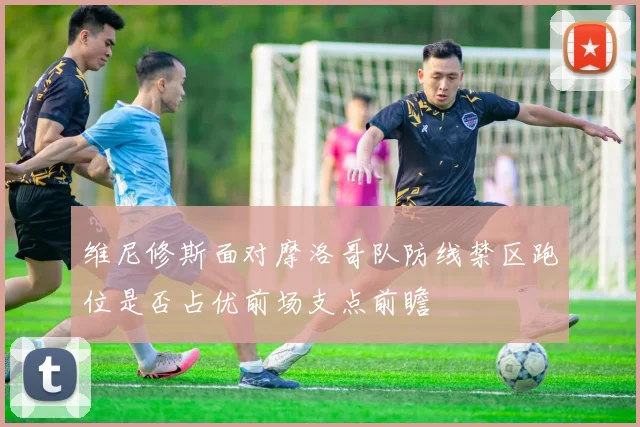 维尼修斯面对摩洛哥队防线禁区跑位是否占优前场支点前瞻
