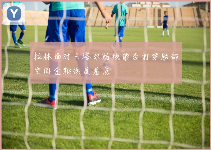 拉林面对卡塔尔防线能否打穿肋部空间金靴热度看点