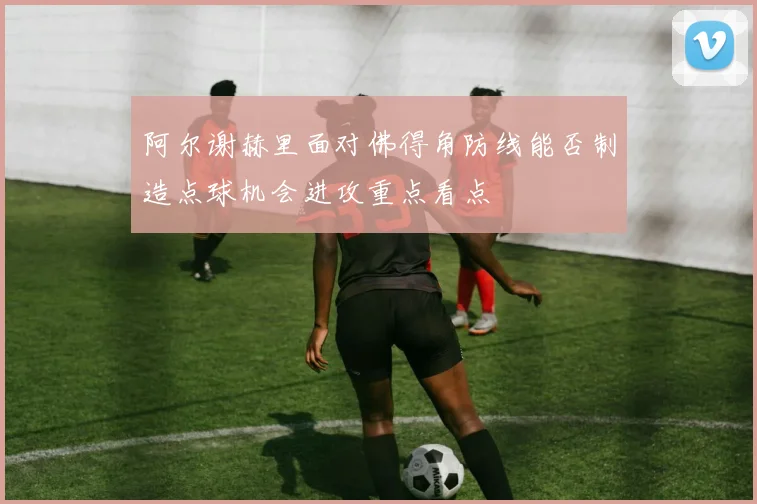 阿尔谢赫里面对佛得角防线能否制造点球机会进攻重点看点