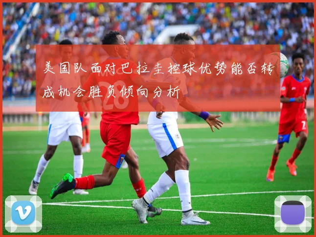 美国队面对巴拉圭控球优势能否转成机会胜负倾向分析