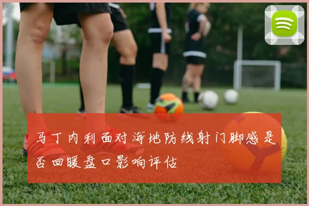 马丁内利面对海地防线射门脚感是否回暖盘口影响评估