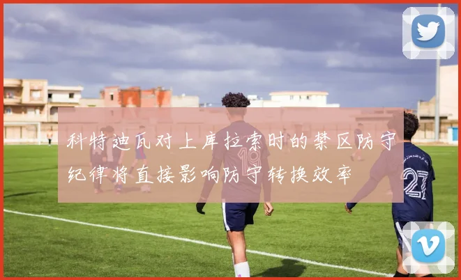 科特迪瓦对上库拉索时的禁区防守纪律将直接影响防守转换效率