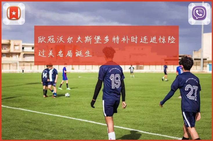 欧冠沃尔夫斯堡多特补时连进惊险过关名局诞生