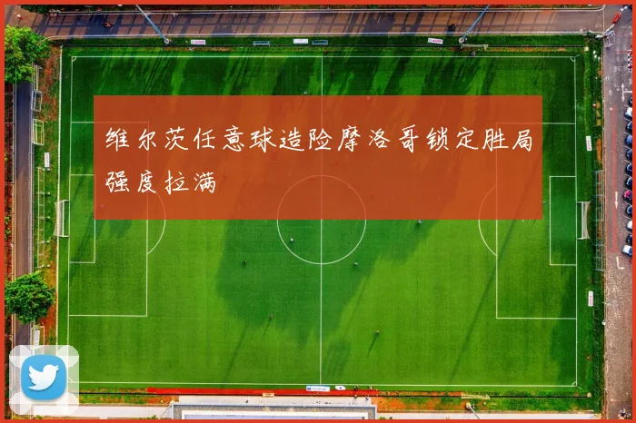 维尔茨任意球造险摩洛哥锁定胜局强度拉满