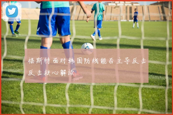 福斯特面对韩国防线能否主导反击反击核心解读